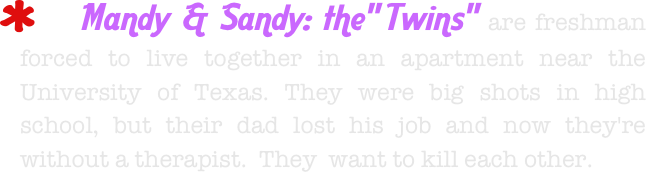     Mandy & Sandy: the" Twins" are freshman forced to live together in an apartment near the University of Texas. They were big shots in high school, but their dad lost his job and now they're without a therapist.  They  want to kill each other.  