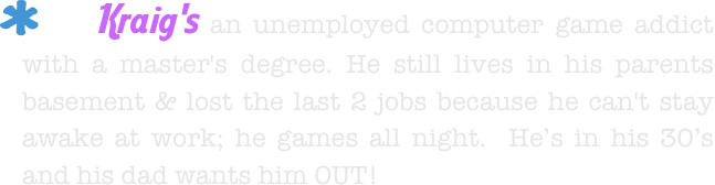     Kraig's an unemployed computer game addict with a master's degree. He still lives in his parents basement & lost the last 2 jobs because he can't stay awake at work; he games all night.  He’s in his 30’s and his dad wants him OUT!